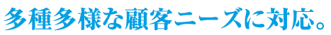 多種多様な顧客ニーズに対応